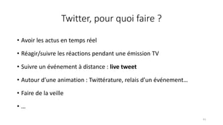 Twitter, pour quoi faire ?
• Avoir les actus en temps réel
• Réagir/suivre les réactions pendant une émission TV
• Suivre un événement à distance : live tweet
• Autour d’une animation : Twittérature, relais d’un événement…
• Faire de la veille
• …
61
 