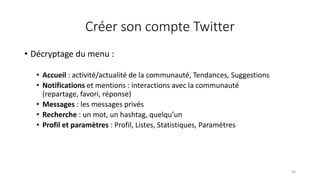Créer son compte Twitter
• Décryptage du menu :
• Accueil : activité/actualité de la communauté, Tendances, Suggestions
• Notifications et mentions : interactions avec la communauté
(repartage, favori, réponse)
• Messages : les messages privés
• Recherche : un mot, un hashtag, quelqu’un
• Profil et paramètres : Profil, Listes, Statistiques, Paramètres
68
 