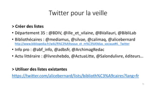 Twitter pour la veille
> Créer des listes
• Département 35 : @BDIV, @ille_et_vilaine, @BVallauri, @BibliLab
• Bibliothécaires : @mediamus, @silvae, @calimaq, @alicebernard
http://www.bibliopedia.fr/wiki/R%C3%A9seaux_et_m%C3%A9dias_sociaux#4._Twitter
• Info pro : @abf_info, @adbsfr, @ArchimagRedac
• Actu littéraire : @livreshebdo, @ActuaLitte, @Salondulivre, éditeurs…
> Utiliser des listes existantes
https://twitter.com/alicebernard/lists/biblioth%C3%A9caires?lang=fr
75
 