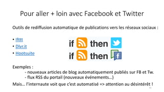 Pour aller + loin avec Facebook et Twitter
Outils de rediffusion automatique de publications vers les réseaux sociaux :
• Ifttt
• Dlvr.it
• Hootsuite
Exemples :
- nouveaux articles de blog automatiquement publiés sur FB et Tw.
- flux RSS du portail (nouveaux événements…)
Mais… l’internaute voit que c’est automatisé => attention au désintérêt !
81
 