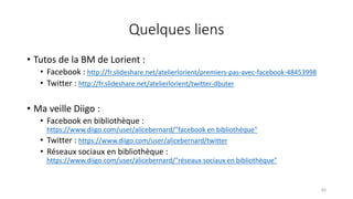 Quelques liens
• Tutos de la BM de Lorient :
• Facebook : http://fr.slideshare.net/atelierlorient/premiers-pas-avec-facebook-48453998
• Twitter : http://fr.slideshare.net/atelierlorient/twitter-dbuter
• Ma veille Diigo :
• Facebook en bibliothèque :
https://www.diigo.com/user/alicebernard/"facebook en bibliothèque"
• Twitter : https://www.diigo.com/user/alicebernard/twitter
• Réseaux sociaux en bibliothèque :
https://www.diigo.com/user/alicebernard/"réseaux sociaux en bibliothèque"
83
 