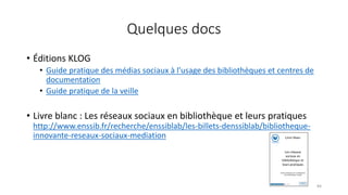 Quelques docs
• Éditions KLOG
• Guide pratique des médias sociaux à l’usage des bibliothèques et centres de
documentation
• Guide pratique de la veille
• Livre blanc : Les réseaux sociaux en bibliothèque et leurs pratiques
http://www.enssib.fr/recherche/enssiblab/les-billets-denssiblab/bibliotheque-
innovante-reseaux-sociaux-mediation
84
 