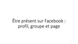 Être présent sur Facebook :
profil, groupe et page
9
 
