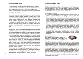 1) Alternatives à l’écran                                               2) Alternatives à la souris :

     De nombreuses personnes handicapées ont des troubles                    Les personnes handicapées peuvent être confrontées à trois types de pro-
                                                                             blèmes très différents concernant le maniement de la souris : tout d’abord,
     visuels qui ne leur permettent pas de voir correctement un              voir bien nettement la flèche sur l’écran, ensuite la déplacer efficacement
     écran classique d’ordinateur ; il faut donc adapter leur                et enfin cliquer(5) sans bouger la souris. Selon la difficulté rencontrée, la
     écran, et leur permettre ainsi d’avoir accès aux informations           solution diffère. Voici un panorama de ces alternatives :
     contenues sur celui-ci.
                                                                             a) Accessibilité Windows
     ½ Le système d’exploitation de l’ordinateur ou certains logiciels       ½ Le système d’exploitation de l’ordinateur permet de modifier l’aspect de
                                                                               la flèche apparaissant à l’écran. On peut ainsi avoir une flèche plus
     permettent souvent d’adapter la taille et la couleur de ce qui est        grosse, colorée, éventuellement animée. On peut aussi faire appa-
     observé à l’écran ; la taille de la souris (cf « Alternatives à la        raître une traînée qui visualise le déplacement effectué et aide à le
     souris »), des icônes, ou d’un texte saisi (par exemple sous              repérer. Dans Windows, ces réglages sont possibles en actionnant
     Word) peut être adaptés en fonction des besoins visuels de                l’icône “Démarrer” puis “paramètres”, “panneau de configuration” puis
                                                                               “souris”, “accessibilité” ou “apparence”. Windows permet encore de
     l’utilisateur. La plupart de ces options se trouvent dans le «
                                                                               déplacer cette flèche beaucoup plus vite ou beaucoup plus lentement.
     Panneau de configuration » d’un PC ou dans les « Préférences              Or, plus la vitesse de déplacement de la flèche sera élevée, moins
     système » d’un Mac, ou dans les options de chaque logiciel uti-           l’amplitude du mouvement pour réaliser la même distance sur l’écran
     lisé.                                                                     sera nécessaire. En résumé et pour parler plus simplement : plus la
                                                                               flèche va vite, plus je dois être précis, mais moins je dois bouger.
                                                                               Intéressant! On peut aussi très facilement mettre toutes les fonctions
     ½ Enfin, une solution particulièrement utilisée est la synthèse
                                                                               de la souris (déplacer la flèche et cliquer) sur les touches du pavé
     vocale ; il en existe de deux types : matérielles ou logicielles. Les     numérique. Ainsi, celui qui peut utiliser le clavier mais pas la souris
     synthèses matérielles sont souvent embarquées sur un fauteuil             déplacera la flèche et cliquera en appuyant sur les touches du pavé
     roulant, alors que les solutions logicielles s’utilisent en complé-       numérique.
     ment d’un logiciel de traitement de texte ou d’un clavier virtuel.
                                                                             b) Souris adaptées
     Les synthèses vocales offrent la possibilité de lire les lettres, les
                                                                             ½ Le “trackball” est un système de pointage qui
     mots ou les phrases que la personne tape au clavier (ou par tout        remplace la souris habituelle. Il s’agit d’ailleurs d’une
     autre moyen de saisie). Ce retour vocal est particulièrement            souris à l’envers. Le socle est fixe et est doté d’une
     important lorsque la personne souffre de problèmes visuels, et          boule qui peut tourner sur elle-même. Quand cette
     a donc du mal à voir le texte saisi, mais peut également servir         boule est actionnée, la flèche se déplace sur l’écran. C’est une solution pour des
     à créer une émulation de la voix de la personne handicapée.             personnes qui peuvent bouger les doigts, mais qui ont des difficultés à porter et
                                                                             déplacer précisément leur bras ou main. Il existe des trackball à grosse boule ou
     Généralement, différentes types de voix sont proposés                   à toute petite boule. Notez que certaines personnes utilisent le trackball avec le
     (homme, femme, garçon ...).                                             menton ou avec la langue. Pour que cela puisse se faire, il faut bien entendu que
     Néanmoins, cette aide peut être perçue par certaines per-               le trackball ait été judicieusement positionné et fixé sur un support! Les clics se
     sonnes comme un renoncement aux progrès en orthopho-                    font par appui sur les boutons du trackball ou par contacteur adapté relié au
     nie. D’autres peuvent également refuser d’entendre leur                 trackball. Les trackball tendent à devenir des produits “grand public”, mais cer-
                                                                             tains, très spécifiques, ne se trouvent que chez les distributeurs spécialisés.
     ancienne voix remplacée par une voix de synthèse.                       Exemple d’un gros trackball très apprécié: Kensigton-Expert Mouse (grosse
24                                                                           boule), ou bien Thumbellina (petite boule). Ci-dessus, une trackball Logitech
                                                                             disponible en grande surface.
 