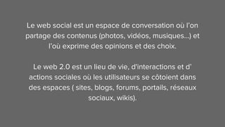 Le web social est un espace de conversation où l’on
partage des contenus (photos, vidéos, musiques…) et
l’où exprime des opinions et des choix.
Le web 2.0 est un lieu de vie, d'interactions et d’
actions sociales où les utilisateurs se côtoient dans
des espaces ( sites, blogs, forums, portails, réseaux
sociaux, wikis).
 