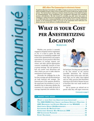 Spring2008	Volume13,issue1
ANESTHESIA
BUSINESSCONSULTANTS
What is your Cost
per Anesthetizing
Location?By Jody Locke
Whether your practice is currently
engaged in a hospital contract negotiation
or not, it is hard to ignore the daily
balancing act of scheduling available staff
to best meet administration and surgeon
expectations. If your practice is like most,
discussions of coverage requests, new
venues, and other clinical opportunities
consume considerable amounts of time
at group meetings. The real question is
how you resolve such discussions and
what criteria you use to make objective
assessments of each request.
Obviously, the challenge lies in the
fact that coverage and call determinations
are both financial and strategic. The
financial part of the equation should be
the easiest part, but somehow it is not. It
should be easy to determine whether the
economics of a venue justify the level of
coverage requested, but somehow this is
the hard part. Deciding what is politically
in the best interest of the practice
invariably determines the outcome.
This aspect often seems easier and safer.
Such logic can be rather short-sighted
and, too often, practices find themselves
teetering on the brink of disaster because
of decisions that were made months or
years earlier.
Just as parents are advised not to
permit what they will regret tomorrow,
ABC offers The Communiqué in electronic format
Anesthesia Business Consultants, LLC (ABC) is happy to announce that The Communiqué
will be available through a state-of-the-art electronic format as well as the regular printed
version. The Communiqué continues to feature articles focusing on the latest hot topics
for anesthesiologists, nurse anesthetists, pain management specialists and anesthesia
practice administrators. We look forward to providing you with many more years of
compliance, coding and practice management news through The Communiqué. Please log
on to ABC’s web site at www.anesthesiallc.com and click the link to view the electronic
version of The Communiqué online. To be put on the automated email notification list
please send your email address to info@anesthesiallc.com.
➤ Inside this issue:
What is your Cost per Anesthetizing Location? .  .  .  .  .  .  .  . 1
The 2008 MGMA Cost Survey for Single Specialty Practices 2
ABC Organizes the Kickoff Meeting of the WAAAG .  .  .  .  . 8
Anesthesia Group (Un)Governance  .  .  .  .  .  .  .  .  .  .  .  .  .  .  .  .  .  . 9
Succeeding At Negotiations  .  .  .  .  .  .  .  .  .  .  .  .  .  .  .  .  .  .  .  .  .  . 10
Compliance Corner: Oig Workplan 2008 .  .  .  .  .  .  .  .  .  .  .  .  . 12
OR Succession Planning .  .  .  .  .  .  .  .  .  .  .  .  .  .  .  .  .  .  .  .  .  .  .  .  . 14
Event Calendar  .  .  .  .  .  .  .  .  .  .  .  .  .  .  .  .  .  .  .  .  .  .  .  .  .  .  .  .  .  .  . 16
Continued on page 4
 