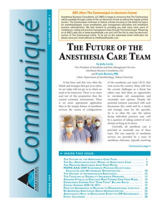 spring2009	Volume14,issue1
ANESTHESIA
BUSINESSCONSULTANTS
	 It has been said that very often the
beliefs and strategies that got us to where
we are today will not get us to where we
need to be tomorrow. There is no more
acid test of this proposition than the
current economic environment. There
is no more appropriate application
than to the unique feature of anesthesia
services: the variety of configurations
of the anesthesia care team (ACT) that
exist across the country. Many will view
the current challenges as a threat but
others may find them an opportunity
to reevaluate old assumptions and
reconsider new options. Despite the
potential emotion associated with such
discussions this could well be a timely
and strategic issue for the specialty.
As is so often the case, the option
facing individual practices may well
be a question of taking control of one’s
destiny or being at its mercy.
	 Currently, all anesthesia care is
provided in essentially one of three
ways. The vast majority of anesthesia
services are provided by a team of
anesthesia clinicians, typically involving
ABC offers The Communiqué in electronic format
Anesthesia Business Consultants, LLC (ABC) is happy to announce that The Communiqué
will be available through a state-of-the-art electronic format as well as the regular printed
version. The Communiqué continues to feature articles focusing on the latest hot topics
for anesthesiologists, nurse anesthetists, pain management specialists and anesthesia
practice administrators. We look forward to providing you with many more years of
compliance, coding and practice management news through The Communiqué. Please log
on to ABC’s web site at www.anesthesiallc.com and click the link to view the electronic
version of The Communiqué online. To be put on the automated email notification list
please send your email address to info@anesthesiallc.com.
➤ Inside this issue:
The Future of the Anesthesia Care Team  .  .  .  .  .  .  .  .  .  .  .  .  .  .  .  . 1
The All-Anesthesiologist Model of Anesthesia Care .  .  .  .  .  .  .  . 2
The Modified Anesthesia Care Team Model  .  .  .  .  .  .  .  .  .  .  .  .  .  .  . 9
MGMA AAA 2009 Conference Provides Exceptional
Education and Networking Opportunities  .  .  .  .  .  .  .  .  .  .  .  .  . 10
The History of Intermountain Anesthesia  .  .  .  .  .  .  .  .  .  .  .  .  .  .  . 12
The Taxation of Disability Insurance Premiums  .  .  .  .  .  .  .  .  .  .  . 13
Avoiding Pitfalls as Practices Move Toward Care Team Model  .  . 14
Compliance Corner:The “Care Team” Billing Rules  .  .  .  .  .  .  .  . 16
Coding Corner: ICD-10: 2011  .  .  .  .  .  .  .  .  .  .  .  .  .  .  .  .  .  .  .  .  .  .  . 17
Practice Governance in Relation to Organizational Lifecycle  .  . 18
Re-Assessing Anesthesia Group Administration  .  .  .  .  .  .  .  .  .  .  . 22
Anesthesia’s Role in Developing Effective OR Governance  .  . 24
Event Calendar  .  .  .  .  .  .  .  .  .  .  .  .  .  .  .  .  .  .  .  .  .  .  .  .  .  .  .  .  .  .  .  .  . 28
Continued on page 4
The Future of the
Anesthesia Care Team
by Jody Locke
Vice-President of Anesthesia and Pain Management Services
Anesthesia Business Consultants, LLC
and Frank Rosinia, MD
Chair, Department of Anesthesiology, Tulane University
 