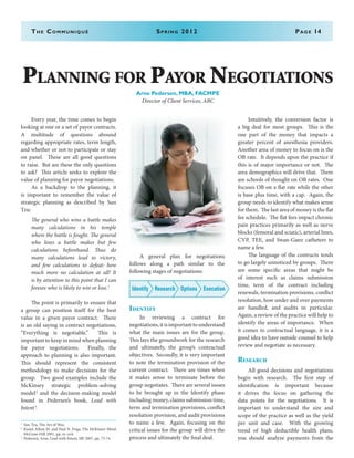 Every year, the time comes to begin
looking at one or a set of payor contracts.
A multitude of questions abound
regarding appropriate rates, term length,
and whether or not to participate or stay
on panel. These are all good questions
to raise. But are these the only questions
to ask? This article seeks to explore the
value of planning for payor negotiations.
	 As a backdrop to the planning, it
is important to remember the value of
strategic planning as described by Sun
Tzu:
The general who wins a battle makes
many calculations in his temple
where the battle is fought. The general
who loses a battle makes but few
calculations beforehand. Thus do
many calculations lead to victory,
and few calculations to defeat: how
much more no calculation at all! It
is by attention to this point that I can
foresee who is likely to win or lose.1
	 The point is primarily to ensure that
a group can position itself for the best
value in a given payor contract. There
is an old saying in contract negotiations,
“Everything is negotiable.” This is
important to keep in mind when planning
for payor negotiations. Finally, the
approach to planning is also important.
This should represent the consistent
methodology to make decisions for the
group. Two good examples include the
McKinsey strategic problem-solving
model2
and the decision-making model
found in Pedersen’s book, Lead with
Intent3
.
	 A general plan for negotiations
follows along a path similar to the
following stages of negotiations:
Identify Research ExecutionOptions
Identify
	 In reviewing a contract for
negotiations,itisimportanttounderstand
what the main issues are for the group.
This lays the groundwork for the research
and ultimately, the group’s contractual
objectives. Secondly, it is very important
to note the termination provision of the
current contract. There are times when
it makes sense to terminate before the
group negotiates. There are several issues
to be brought up in the Identify phase
including money, claims submission time,
term and termination provisions, conflict
resolution provision, and audit provisions
to name a few. Again, focusing on the
critical issues for the group will drive the
process and ultimately the final deal.
	 Intuitively, the conversion factor is
a big deal for most groups. This is the
one part of the money that impacts a
greater percent of anesthesia providers.
Another area of money to focus on is the
OB rate. It depends upon the practice if
this is of major importance or not. The
area demographics will drive that. There
are schools of thought on OB rates. One
focuses OB on a flat rate while the other
is base plus time, with a cap. Again, the
group needs to identify what makes sense
for them. The last area of money is the flat
fee schedule. The flat fees impact chronic
pain practices primarily as well as nerve
blocks (femoral and sciatic), arterial lines,
CVP, TEE, and Swan-Ganz catheters to
name a few.
	 The language of the contracts tends
to go largely unnoticed by groups. There
are some specific areas that might be
of interest such as claims submission
time, term of the contract including
renewals, termination provisions, conflict
resolution, how under and over payments
are handled, and audits in particular.
Again, a review of the practice will help to
identify the areas of importance. When
it comes to contractual language, it is a
good idea to have outside counsel to help
review and negotiate as necessary.
Research
	 All good decisions and negotiations
begin with research. The first step of
identification is important because
it drives the focus on gathering the
data points for the negotiations. It is
important to understand the size and
scope of the practice as well as the yield
per unit and case. With the growing
trend of high deductible health plans,
you should analyze payments from the
The Communiqué	 Spring 2012	Page 14
Planning for Payor Negotiations
Arne Pedersen, MBA, FACMPE
Director of Client Services, ABC
1
	 Sun Tzu, The Art of War,
2
	 Rasiel, Ethan M. and Paul N. Friga, The McKinsey Mind,
McGraw-Hill 2001, pp. xv-xvii
3
	 Pedersen, Arne, Lead with Intent, IBJ 2007, pp. 73-74
 