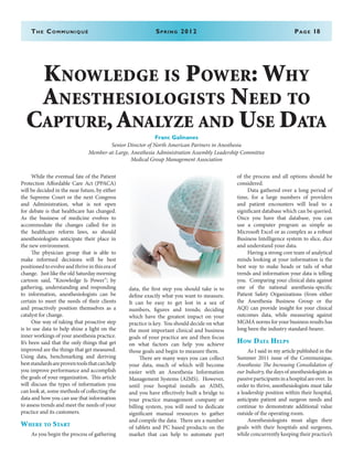 The Communiqué	 Spring 2012	Page 18
	 While the eventual fate of the Patient
Protection Affordable Care Act (PPACA)
will be decided in the near future, by either
the Supreme Court or the next Congress
and Administration, what is not open
for debate is that healthcare has changed.
As the business of medicine evolves to
accommodate the changes called for in
the healthcare reform laws, so should
anesthesiologists anticipate their place in
the new environment.
	 The physician group that is able to
make informed decisions will be best
positionedtoevolveandthriveinthiseraof
change. Just like the old Saturday morning
cartoon said, “Knowledge Is Power”; by
gathering, understanding and responding
to information, anesthesiologists can be
certain to meet the needs of their clients
and proactively position themselves as a
catalyst for change.
	 One way of taking that proactive step
is to use data to help shine a light on the
inner workings of your anesthesia practice.
It’s been said that the only things that get
improved are the things that get measured.
Using data, benchmarking and deriving
beststandardsareproventoolsthatcanhelp
you improve performance and accomplish
the goals of your organization. This article
will discuss the types of information you
can look at, some methods of collecting the
data and how you can use that information
to assess trends and meet the needs of your
practice and its customers.
Where to Start
	 As you begin the process of gathering
data, the first step you should take is to
define exactly what you want to measure.
It can be easy to get lost in a sea of
numbers, figures and trends; deciding
which have the greatest impact on your
practice is key. You should decide on what
the most important clinical and business
goals of your practice are and then focus
on what factors can help you achieve
those goals and begin to measure them.
	 There are many ways you can collect
your data, much of which will become
easier with an Anesthesia Information
Management Systems (AIMS). However,
until your hospital installs an AIMS,
and you have effectively built a bridge to
your practice management company or
billing system, you will need to dedicate
significant manual resources to gather
and compile the data. There are a number
of tablets and PC based products on the
market that can help to automate part
of the process and all options should be
considered.
	 Data gathered over a long period of
time, for a large numbers of providers
and patient encounters will lead to a
significant database which can be queried.
Once you have that database, you can
use a computer program as simple as
Microsoft Excel or as complex as a robust
Business Intelligence system to slice, dice
and understand your data.
	 Having a strong core team of analytical
minds looking at your information is the
best way to make heads or tails of what
trends and information your data is telling
you. Comparing your clinical data against
one of the national anesthesia-specific
Patient Safety Organizations (from either
the Anesthesia Business Group or the
AQI) can provide insight for your clinical
outcomes data, while measuring against
MGMA norms for your business results has
long been the industry standard-bearer.
How Data Helps
	 As I said in my article published in the
Summer 2011 issue of the Communique,
Anesthesia: The Increasing Consolidation of
our Industry, the days of anesthesiologists as
passiveparticipantsinahospitalareover. In
order to thrive, anesthesiologists must take
a leadership position within their hospital,
anticipate patient and surgeon needs and
continue to demonstrate additional value
outside of the operating room.
	 Anesthesiologists must align their
goals with their hospitals and surgeons,
while concurrently keeping their practice’s
Knowledge is Power: Why
Anesthesiologists Need to
Capture,Analyze and Use Data
Franc Galinanes
Senior Director of North American Partners in Anesthesia
Member-at-Large, Anesthesia Administration Assembly Leadership Committee
Medical Group Management Association
 
