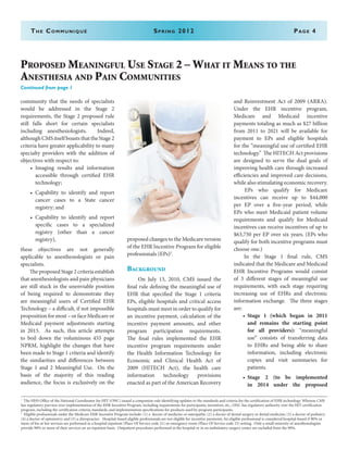 The Communiqué	 Spring 2012	Page 4
Proposed Meaningful Use Stage 2 – What it Means to the
Anesthesia and Pain Communities
Continued from page 1
community that the needs of specialists
would be addressed in the Stage 2
requirements, the Stage 2 proposed rule
still falls short for certain specialists
including anesthesiologists. Indeed,
although CMS itself boasts that the Stage 2
criteria have greater applicability to many
specialty providers with the addition of
objectives with respect to:
•	 Imaging results and information
accessible through certified EHR
technology;
•	 Capability to identify and report
cancer cases to a State cancer
registry; and
•	 Capability to identify and report
specific cases to a specialized
registry (other than a cancer
registry),
these objectives are not generally
applicable to anesthesiologists or pain
specialists.
The proposed Stage 2 criteria establish
that anesthesiologists and pain physicians
are still stuck in the unenviable position
of being required to demonstrate they
are meaningful users of Certified EHR
Technology – a difficult, if not impossible
proposition for most – or face Medicare or
Medicaid payment adjustments starting
in 2015. As such, this article attempts
to boil down the voluminous 455 page
NPRM, highlight the changes that have
been made to Stage 1 criteria and identify
the similarities and differences between
Stage 1 and 2 Meaningful Use. On the
basis of the majority of this reading
audience, the focus is exclusively on the
proposed changes to the Medicare version
of the EHR Incentive Program for eligible
professionals (EPs)2
.
Background
On July 13, 2010, CMS issued the
final rule defining the meaningful use of
EHR that specified the Stage 1 criteria
EPs, eligible hospitals and critical access
hospitals must meet in order to qualify for
an incentive payment, calculation of the
incentive payment amounts, and other
program participation requirements.
The final rules implemented the EHR
incentive program requirements under
the Health Information Technology for
Economic and Clinical Health Act of
2009 (HITECH Act), the health care
information technology provisions
enacted as part of the American Recovery
and Reinvestment Act of 2009 (ARRA).
Under the EHR incentive program,
Medicare and Medicaid incentive
payments totaling as much as $27 billion
from 2011 to 2021 will be available for
payment to EPs and eligible hospitals
for the “meaningful use of certified EHR
technology.” The HITECH Act provisions
are designed to serve the dual goals of
improving health care through increased
efficiencies and improved care decisions,
while also stimulating economic recovery.
EPs who qualify for Medicare
incentives can receive up to $44,000
per EP over a five-year period, while
EPs who meet Medicaid patient volume
requirements and qualify for Medicaid
incentives can receive incentives of up to
$63,750 per EP over six years. (EPs who
qualify for both incentive programs must
choose one.)
In the Stage 1 final rule, CMS
indicated that the Medicare and Medicaid
EHR Incentive Programs would consist
of 3 different stages of meaningful use
requirements, with each stage requiring
increasing use of EHRs and electronic
information exchange. The three stages
are:
•	 Stage 1 (which began in 2011
and remains the starting point
for all providers): “meaningful
use” consists of transferring data
to EHRs and being able to share
information, including electronic
copies and visit summaries for
patients.
•	 Stage 2 (to be implemented
in 2014 under the proposed
1
	 The HHS Office of the National Coordinator for HIT (ONC) issued a companion rule identifying updates to the standards and criteria for the certification of EHR technology. Whereas CMS
has regulatory purview over implementation of the EHR Incentive Program, including requirements for participants, incentives, etc., ONC has regulatory authority over the HIT certification
program, including the certification criteria, standards, and implementation specifications for products used by program participants.
2
	 Eligible professionals under the Medicare EHR Incentive Program include: (1) a doctor of medicine or osteopathy; (2) a doctor of dental surgery or dental medicine; (3) a doctor of podiatry;
(4) a doctor of optometry; and (5) a chiropractor. Hospital-based eligible professionals are not eligible for incentive payments. An eligible professional is considered hospital-based if 90% or
more of his or her services are performed in a hospital inpatient (Place Of Service code 21) or emergency room (Place Of Service code 23) setting. Only a small minority of anesthesiologists
provide 90% or more of their services on an inpatient basis. Outpatient procedures performed in the hospital or in an ambulatory surgery center are excluded from the 90%.
 
