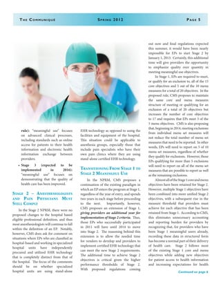 The Communiqué	 Spring 2012	Page 5
rule): “meaningful use” focuses
on advanced clinical processes,
including standards such as online
access for patients to their health
information and electronic health
information exchange between
providers.
•	 Stage 3 (expected to be
implemented in 2016):
“meaningful use” focuses on
demonstrating that the quality of
health care has been improved.
Stage 2 – Anesthesiologists
and Pain Physicians Must
Still Comply
In the Stage 2 NPRM, there were no
proposed changes to the hospital based
eligible professional definition, and thus
most anesthesiologists will continue to fall
within the definition of an EP. Notably,
however, CMS does ask for comment on
situations where EPs who are classified as
hospital-based and working in specialized
hospital units have independently
procured and utilized EHR technology
that is completely distinct from that of
the hospital. The focus of the comments
should be on whether specialized
hospital units are using stand-alone
EHR technology as opposed to using the
facilities and equipment of the hospital.
This situation could be applicable to
anesthesia groups, especially those that
include pain specialists who have their
own pain clinics where they are using
stand-alone certified EHR technology.
Transitioning From Stage 1 to
Stage 2 Meaningful Use
In the NPRM, CMS proposes a
continuation of the existing paradigm in
which an EP enters the program at Stage 1,
regardless of the year of entry, and spends
two years in each stage before proceeding
to the next. Importantly, however,
CMS proposes an extension of Stage 1,
giving providers an additional year for
implementation of Stage 2 criteria. Thus,
those EPs who successfully participated
in 2011 will have until 2014 to move
into Stage 2. The reasoning behind this
extension is to allow the needed time
for vendors to develop and providers to
implement certified EHR technology that
can meet the new Stage 2 requirements.
The additional time to achieve Stage 2
objectives is critical given the higher
performance thresholds of Stage 2.
With proposed regulations coming
out now and final regulations expected
this summer, it would have been nearly
impossible for EPs to start Stage 2 by
January 1, 2013. Certainly, this additional
time will give providers the opportunity
to emphasize quality over quantity in
meeting meaningful use objectives.
In Stage 1, EPs are required to meet,
or qualify for an exclusion to, all of the 15
core objectives and 5 out of the 10 menu
measures for a total of 20 objectives. In the
proposed rule, CMS proposes to maintain
the same core and menu measures
structure of meeting or qualifying for an
exclusion of a total of 20 objectives but
increases the number of core objectives
to 17 and requires that EPs meet 3 of the
5 menu objectives. CMS is also proposing
that, beginning in 2014, meeting exclusions
from individual menu set measures will
not reduce the total number of menu set
measures that need to be reported. In other
words, EPs will need to report on 5 of 10
menu set measures, regardless of whether
they qualify for exclusions. However, those
EPs qualifying for more than 5 exclusions
will need to report on all of the menu set
measures that are possible to report as well
as the remaining exclusions.
	 AlmostalloftheStage1coreandmenu
objectives have been retained for Stage 2.
However, multiple Stage 1 objectives have
been combined into more unified Stage 2
objectives, with a subsequent rise in the
measure threshold that providers must
achieve for each objective that has been
retained from Stage 1. According to CMS,
this eliminates unnecessary accounting
and reporting burden for providers by
recognizing that, for providers who have
been Stage 1 meaningful users already,
recording these data in structured form
has become a normal part of their delivery
of health care. Stage 2 follows most
of the existing Stage 1 core and menu
objectives while adding new objectives
for patient access to health information
and increasing expectations for health
Continued on page 6
 
