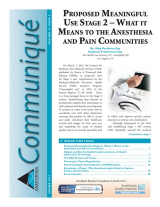 ANESTHESIA
BUSINESSCONSULTANTS
On March 7, 2012, the Centers for
Medicare and Medicaid Services (CMS)
published its Notice of Proposed Rule
Making (NPRM, or proposed rule)
for Stage 2 user requirements for the
Medicare/Medicaid Electronic Health
Record (EHR) Incentive Program
(“meaningful use,” or MU) in the
Federal Register. 77 FR 13698.1
There
is a three pronged focus to the Stage 2
criteria: standardizing data formats to
dramatically simplify how information is
both captured and shared across disparate
IT systems in order to be better able to
coordinate care with other physicians;
ensuring that patients be able to access
and easily download their healthcare
records and images for their own use;
and expanding the scope of tracked
quality metrics to include specialists and
to reflect and improve specific patient
outcomes as well as care coordination.
	 Although subsequent to the final
rule establishing Stage 1 MU criteria
CMS repeatedly assured the medical
➤ INSIDE THIS ISSUE:
Proposed Meaningful Use Stage 2 – What it Means to the
Anesthesia and Pain Communities  .  .  .  .  .  .  .  .  .  .  .  .  .  .  .  .  .  .  .  .  .  .  .  .  .  .  .  .  .  .  .  .  . 1
Helpful and Not So Helpful Implementations of Health
Information Technology  .  .  .  .  .  .  .  .  .  .  .  .  .  .  .  .  .  .  .  .  .  .  .  .  .  .  .  .  .  .  .  .  .  .  .  .  .  .  .  .  .  . 2
The AQI: Present and Future .  .  .  .  .  .  .  .  .  .  .  .  .  .  .  .  .  .  .  .  .  .  .  .  .  .  .  .  .  .  .  .  .  .  .  .  .  . 3
Planning for Payor Negotiations  .  .  .  .  .  .  .  .  .  .  .  .  .  .  .  .  .  .  .  .  .  .  .  .  .  .  .  .  .  .  .  .  .  . 14
Anesthesiologists Should Beware of HIPAA Audits .  .  .  .  .  .  .  .  .  .  .  .  .  .  .  .  .  .  .  . 16
Knowledge is Power: Why Anesthesiologists Need to Capture,
Analyze and Use Data .  .  .  .  .  .  .  .  .  .  .  .  .  .  .  .  .  .  .  .  .  .  .  .  .  .  .  .  .  .  .  .  .  .  .  .  .  .  .  .  .  .  . 18
Event Calendar .  .  .  .  .  .  .  .  .  .  .  .  .  .  .  .  .  .  .  .  .  .  .  .  .  .  .  .  .  .  .  .  .  .  .  .  .  .  .  .  .  .  .  .  .  .  .  . 20
Continued on page 4
Proposed Meaningful
Use Stage 2 – What it
Means to the Anesthesia
and Pain Communities
By: Abby Pendleton, Esq.
Stephanie P. Ottenwess, Esq.
The Health Law Partners, P.C., Southfield, MI
Los Angeles, CA
Anesthesia Business Consultants is proud to be a
SPRING2012	VOLUME17,ISSUE2
 