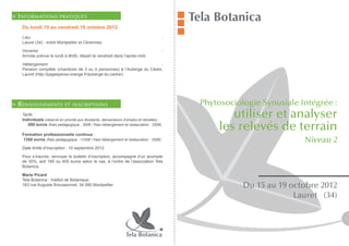 > I nformations          pratiques
                                                                                             Tela Botanica
   Du lundi 15 au vendredi 19 octobre 2012
   Lieu                                                                                  :
   Lauret (34) - entre Montpellier et Cévennes.

   Horaires                                                                              :
   Arrivée prévue le lundi à 9h00, départ le vendredi dans l’après-midi.

   Hébergement                                                         :
   Pension complète (chambres de 3 ou 4 personnes) à l’Auberge du Cèdre,
   Lauret (http://pagesperso-orange.fr/auberge-du-cedre/)




> R enseignements           et inscriptions                                                       Phytosociologie Synusiale Intégrée :
   Tarifs :
   Individuels (réservé en priorité aux étudiants, demandeurs d’emploi et retraités) :
                                                                                                          utiliser et analyser
   	 550 euros (frais pédagogique : 300€ / frais hébergement et restauration : 250€)

   Formation professionnelle continue :
                                                                                                       les relevés de terrain
   	1350 euros (frais pédagogique : 1100€ / frais hébergement et restauration : 250€)         	                              Niveau 2
   Date limite d’inscription : 10 septembre 2012

   Pour s’inscrire, renvoyer le bulletin d’inscription, accompagné d’un acompte
   de 30%, soit 165 ou 405 euros selon le cas, à l’ordre de l’association Tela
   Botanica.

   Marie Picard
   Tela Botanica - Institut de Botanique,
   163 rue Auguste Broussonnet, 34 090 Montpellier                                                           Du 15 au 19 octobre 2012
                                                                                                                          Lauret (34)



                                                                Tela Botanica
 