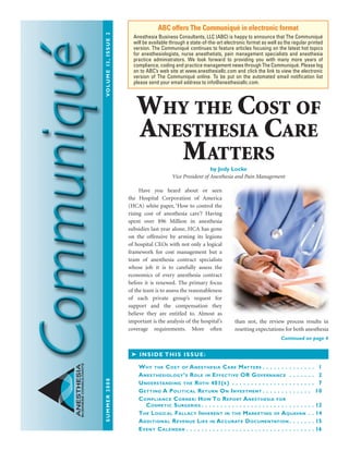 summer2008	Volume13,issue2
ANESTHESIA
BUSINESSCONSULTANTS
	 Have you heard about or seen
the Hospital Corporation of America
(HCA) white paper, ‘How to control the
rising cost of anesthesia care’? Having
spent over $96 Million in anesthesia
subsidies last year alone, HCA has gone
on the offensive by arming its legions
of hospital CEOs with not only a logical
framework for cost management but a
team of anesthesia contract specialists
whose job it is to carefully assess the
economics of every anesthesia contract
before it is renewed. The primary focus
of the team is to assess the reasonableness
of each private group’s request for
support and the compensation they
believe they are entitled to. Almost as
important is the analysis of the hospital’s
coverage requirements. More often
than not, the review process results in
resetting expectations for both anesthesia
ABC offers The Communiqué in electronic format
Anesthesia Business Consultants, LLC (ABC) is happy to announce that The Communiqué
will be available through a state-of-the-art electronic format as well as the regular printed
version. The Communiqué continues to feature articles focusing on the latest hot topics
for anesthesiologists, nurse anesthetists, pain management specialists and anesthesia
practice administrators. We look forward to providing you with many more years of
compliance, coding and practice management news through The Communiqué. Please log
on to ABC’s web site at www.anesthesiallc.com and click the link to view the electronic
version of The Communiqué online. To be put on the automated email notification list
please send your email address to info@anesthesiallc.com.
➤ Inside this issue:
Why the Cost of Anesthesia Care Matters  .  .  .  .  .  .  .  .  .  .  .  .  .  . 1
Anesthesiology’s Role in Effective OR Governance .  .  .  .  .  .  .  . 2
Understanding the Roth 401(k) .  .  .  .  .  .  .  .  .  .  .  .  .  .  .  .  .  .  .  .  .  .  . 7
Getting A Political Return On Investment  .  .  .  .  .  .  .  .  .  .  .  .  . 10
Compliance Corner: How To Report Anesthesia for
Cosmetic Surgeries  .  .  .  .  .  .  .  .  .  .  .  .  .  .  .  .  .  .  .  .  .  .  .  .  .  .  .  .  . 12
The Logical Fallacy Inherent in the Marketing of Aquavan .  . 14
Additional Revenue Lies in Accurate Documentation  .  .  .  .  .  . 15
Event Calendar  .  .  .  .  .  .  .  .  .  .  .  .  .  .  .  .  .  .  .  .  .  .  .  .  .  .  .  .  .  .  .  .  . 16
Continued on page 4
Why the Cost of
Anesthesia Care
Matters
by Jody Locke
Vice President of Anesthesia and Pain Management
Comm_Summer08.indd 1 8/5/08 2:09:54 PM
 