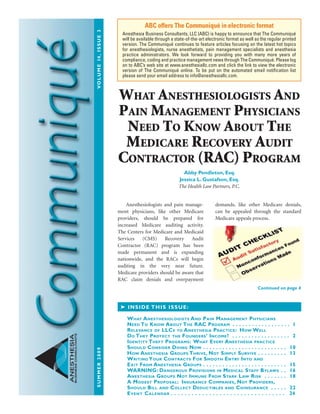 SUMMER2009VOLUME14,ISSUE3
ANESTHESIA
BUSINESSCONSULTANTS
Anesthesiologists and pain manage-
ment physicians, like other Medicare
providers, should be prepared for
increased Medicare auditing activity.
The Centers for Medicare and Medicaid
Services (CMS) Recovery Audit
Contractor (RAC) program has been
made permanent and is expanding
nationwide, and the RACs will begin
auditing in the very near future.
Medicare providers should be aware that
RAC claim denials and overpayment
demands, like other Medicare denials,
can be appealed through the standard
Medicare appeals process.
ABC offers The Communiqué in electronic format
Anesthesia Business Consultants, LLC (ABC) is happy to announce that The Communiqué
will be available through a state-of-the-art electronic format as well as the regular printed
version. The Communiqué continues to feature articles focusing on the latest hot topics
for anesthesiologists, nurse anesthetists, pain management specialists and anesthesia
practice administrators. We look forward to providing you with many more years of
compliance, coding and practice management news through The Communiqué. Please log
on to ABC’s web site at www.anesthesiallc.com and click the link to view the electronic
version of The Communiqué online. To be put on the automated email notiﬁcation list
please send your email address to info@anesthesiallc.com.
INSIDE THIS ISSUE:
WHAT ANESTHESIOLOGISTS AND PAIN MANAGEMENT PHYSICIANS
NEED TO KNOW ABOUT THE RAC PROGRAM . . . . . . . . . . . . . . . . . . 1
RELEVANCE OF LLCS TO ANESTHESIA PRACTICE: HOW WELL
DO THEY PROTECT THE FOUNDERS’ INCOME? . . . . . . . . . . . . . . . . . . 2
IDENTITY THEFT PROGRAMS: WHAT EVERY ANESTHESIA PRACTICE
SHOULD CONSIDER DOING NOW . . . . . . . . . . . . . . . . . . . . . . . . . . 10
HOW ANESTHESIA GROUPS THRIVE, NOT SIMPLY SURVIVE . . . . . . . . . 13
WRITING YOUR CONTRACTS FOR SMOOTH ENTRY INTO AND
EXIT FROM ANESTHESIA GROUPS . . . . . . . . . . . . . . . . . . . . . . . . . . 15
WARNING: DANGEROUS PROVISIONS IN MEDICAL STAFF BYLAWS . . 16
ANESTHESIA GROUPS NOT IMMUNE FROM STARK LAW RISK . . . . . . . 18
A MODEST PROPOSAL: INSURANCE COMPANIES, NOT PROVIDERS,
SHOULD BILL AND COLLECT DEDUCTIBLES AND COINSURANCE . . . . . 22
EVENT CALENDAR . . . . . . . . . . . . . . . . . . . . . . . . . . . . . . . . . 24
Continued on page 4
WHAT ANESTHESIOLOGISTS AND
PAIN MANAGEMENT PHYSICIANS
NEED TO KNOW ABOUT THE
MEDICARE RECOVERY AUDIT
CONTRACTOR (RAC) PROGRAM
Abby Pendleton, Esq.
Jessica L. Gustafson, Esq.
The Health Law Partners, P.C.
 