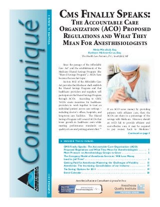 SUMMER2011VOLUME16,ISSUE2
ANESTHESIA
BUSINESSCONSULTANTS
Since the passage of the Affordable
Care Act1
and the establishment of the
Medicare Shared Savings Program (the
“Shared Savings Program”), ACOs have
become the new hot topic.
Section 3022 of the Affordable Care
Act provides that Medicare shall establish
the Shared Savings Program and that
healthcare providers and suppliers will
participate in the Shared Savings Program
through ACOs. According to CMS,
“ACOs create incentives for healthcare
providers to work together to treat an
individual patient across care settings –
including doctor’s offices, hospitals, and
long-term care facilities. The Shared
Savings Program will reward ACOs that
lower growth in healthcare costs while
meeting performance standards on
quality of care and putting patients first.”2
If an ACO saves money by providing
patients with efficient care, then the
ACOs can share in a percentage of the
savings with Medicare. However, should
an ACO fail to provide efficient and
cost-effective care, it may be required
to pay money back to Medicare.3
➤ INSIDE THIS ISSUE:
CMS Finally Speaks: The Accountable Care Organization (ACO)
Proposed Regulations and What They Mean for Anesthesiologists  .  .  .  .  .  . 1
More Pressure on Anesthesiology Groups to Grow  .  .  .  .  .  .  .  .  .  .  .  .  .  .  .  .  .  . 2
The Company Model of Anesthesia Services: Will Less Money
Lead to Jail Time?  .  .  .  .  .  .  .  .  .  .  .  .  .  .  .  .  .  .  .  .  .  .  .  .  .  .  .  .  .  .  .  .  .  .  .  .  .  .  .  .  .  .  .  .  . 3
Getting Paid for Anesthesia: Mastering the Challenges of Viability  .  .  .  . 13
Anesthesia: The Increasing Consolidation of our Industry  .  .  .  .  .  .  .  .  .  .  . 17
Tax Saving Options for 2011  .  .  .  .  .  .  .  .  .  .  .  .  .  .  .  .  .  .  .  .  .  .  .  .  .  .  .  .  .  .  .  .  .  .  . 19
Event Calendar  .  .  .  .  .  .  .  .  .  .  .  .  .  .  .  .  .  .  .  .  .  .  .  .  .  .  .  .  .  .  .  .  .  .  .  .  .  .  .  .  .  .  .  .  .  . 20
Continued on page 4
Cms Finally speaks:
The aCCounTable Care
organizaTion (ACO) proposed
regulaTions and WhaT They
mean For anesThesiologisTs
Neda Mirafzali, Esq .
Kathryn Hickner-Cruz, Esq .
The Health Law Partners, P.C., Southfield, MI
Anesthesia Business Consultants is proud to be a
 
