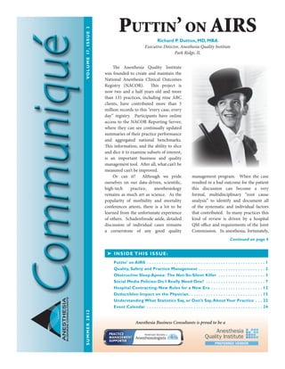 ANESTHESIA
BUSINESSCONSULTANTS The Anesthesia Quality Institute
was founded to create and maintain the
National Anesthesia Clinical Outcomes
Registry (NACOR). This project is
now two and a half years old and more
than 135 practices, including nine ABC
clients, have contributed more than 5
million records to this “every case, every
day” registry. Participants have online
access to the NACOR Reporting Server,
where they can see continually updated
summaries of their practice performance
and aggregated national benchmarks.
This information, and the ability to slice
and dice it to examine subsets of interest,
is an important business and quality
management tool. After all, what can’t be
measured can’t be improved.
Or can it? Although we pride
ourselves on our data-driven, scientific,
high-tech practice, anesthesiology
remains as much art as science. As the
popularity of morbidity and mortality
conferences attests, there is a lot to be
learned from the unfortunate experience
of others. Schadenfreude aside, detailed
discussion of individual cases remains
a cornerstone of any good quality
management program. When the case
resulted in a bad outcome for the patient
this discussion can become a very
formal, multidisciplinary “root cause
analysis” to identify and document all
of the systematic and individual factors
that contributed. In many practices this
kind of review is driven by a hospital
QM office and requirements of the Joint
Commission. In anesthesia, fortunately,
➤ INSIDE THIS ISSUE:
Puttin’ on AIRS .  .  .  .  .  .  .  .  .  .  .  .  .  .  .  .  .  .  .  .  .  .  .  .  .  .  .  .  .  .  .  .  .  .  .  .  .  .  .  .  .  .  .  .  .  .  .  .  . 1
Quality, Safety and Practice Management .  .  .  .  .  .  .  .  .  .  .  .  .  .  .  .  .  .  .  .  .  .  .  .  .  .  .  . 2
Obstructive Sleep Apnea: The Not-So-Silent Killer  .  .  .  .  .  .  .  .  .  .  .  .  .  .  .  .  .  .  . 3
Social Media Policies: Do I Really Need One?  .  .  .  .  .  .  .  .  .  .  .  .  .  .  .  .  .  .  .  .  .  .  .  . 7
Hospital Contracting: New Rules for a New Era .  .  .  .  .  .  .  .  .  .  .  .  .  .  .  .  .  .  .  .  .  . 12
Deductibles: Impact on the Physician .  .  .  .  .  .  .  .  .  .  .  .  .  .  .  .  .  .  .  .  .  .  .  .  .  .  .  .  .  . 15
Understanding What Statistics Say, or Don’t Say, AboutYour Practice .  .  .  . 22
Event Calendar .  .  .  .  .  .  .  .  .  .  .  .  .  .  .  .  .  .  .  .  .  .  .  .  .  .  .  .  .  .  .  .  .  .  .  .  .  .  .  .  .  .  .  .  .  .  .  . 24
Continued on page 4
Puttin’ on AIRSRichard P. Dutton, MD, MBA
Executive Director, Anesthesia Quality Institute
Park Ridge, IL
Anesthesia Business Consultants is proud to be a
SUMMER2012	VOLUME17,ISSUE3
 