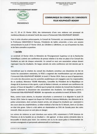 MINISTERE DE L'ENSEIGNEMENT SUPERIEUR
ET DE LA RECHERCHE SCIENTIFIQUE

REPUBLIQUE DE CÔTE D'IVOIRE
UNION - DISCIPLINE - TRAVAIL

UNIVERSITE FELIX HOUPHOUET-BOIGNY

COMMUNIQUE DU CONSEIL DE L'UNIVERSITE
FELIX HOUPHOUET-BOIGNY
PRESIDENCE

Les 17, 20 et 21 février 2014, des événements d'une rare violence ont provoqué de
nombreux blessés et entraîné l'arrêt des cours à l'Université Félix HOUPHOUET-BOIGNY.
Face à cette situation préoccupante, le Conseil de l'Université, sur convocation de Madame
le Professeur BAKAYOKO-LY Ramata, Présidente de ladite université, a tenu une session
extraordinaire le jeudi 27 février 2014, de 15h30mn à 18h45mn, en vue d'examiner les faits
et de faire connaître sa position.

I. Les faits
Le vendredi 14 février 2014, le Ministère de l'Enseignement Supérieur et de la Recherche
Scientifique a animé une conférence de presse relative à la mise en place d'un Conseil des
Etudiants au sein de chaque université. Ce conseil se veut une association unique devant
regrouper tous les étudiants. De larges extraits de cette conférence ont été donnés par la
RTI.
Considérant que la création du conseil des étudiants constitue une dissolution de fait de
toutes les associations existantes, la FESCI a organisé des manifestations qui ont paralysé
l'Université Félix HOUPHOUET-BOIGNY, le lundi 17 février 2014. Dans un souci d'apaisement,
à la suite des discussions que les autorités académiques ont engagées avec les responsables
de ce syndicat, Monsieur TOURE Mamadou, Conseiller du Président de la République en
charge de la Jeunesse et des sports, a pris la Nation à témoin, en animant une conférence de
presse, à l'issue de laquelle il a affirmé que le projet de création du Conseil des Etudiants ne
signifie nullement la dissolution des associations des étudiants. Cet éclairage a permis à
l'Université Félix HOUPHOUET-BOIGNY de reprendre ses activités le mardi 18 février 2014.
Mais, contre toute attente, la situation sécuritaire a commencé à se dégrader le jeudi 20
février 2014. Selon le rapport du Doyen de l'UFR des Sciences Médicales, des éléments de la
police universitaire, dont certains étaient armés, ont attaqué les étudiants qui assistaient à
des cours dans les amphithéâtres. Le bilan médical a fait état de 51 blessés, dont un (1) dans
un état très grave. Celui-ci a été admis en réanimation au CHU de Cocody pour des soins
intensifs. Mais ses jours ne sont plus en danger.
Les scènes de violence se sont étendues aux autres UFR, notamment à l'UFR Sciences de
l'Homme et de la Société où un étudiant a été agressé et deux autres entrainés dans la
broussaille et laissés pour mort. Ces victimes ont eu la vie sauve grâce à l'intervention de
certains enseignants et personnels administratifs et techniques.

55 59 59 37 / BP V 34 ABIDJAN

 