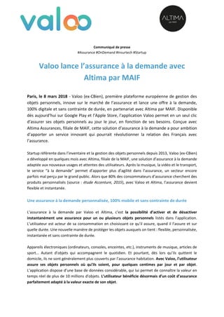 Communiqué de presse
#Assurance #OnDemand #Insurtech #Startup
Valoo lance l’assurance à la demande avec
Altima par MAIF
Paris, le 8 mars 2018 - Valoo (ex-CBien), première plateforme européenne de gestion des
objets personnels, innove sur le marché de l’assurance et lance une offre à la demande,
100% digitale et sans contrainte de durée, en partenariat avec Altima par MAIF. Disponible
dès aujourd’hui sur Google Play et l’Apple Store, l’application Valoo permet en un seul clic
d’assurer ses objets personnels au jour le jour, en fonction de ses besoins. Conçue avec
Altima Assurances, filiale de MAIF, cette solution d’assurance à la demande a pour ambition
d’apporter un service innovant qui pourrait révolutionner la relation des Français avec
l’assurance.
Startup référente dans l’inventaire et la gestion des objets personnels depuis 2013, Valoo (ex-CBien)
a développé en quelques mois avec Altima, filiale de la MAIF, une solution d’assurance à la demande
adaptée aux nouveaux usages et attentes des utilisateurs. Après la musique, la vidéo et le transport,
le service “à la demande” permet d’apporter plus d’agilité dans l’assurance, un secteur encore
parfois mal perçu par le grand public. Alors que 80% des consommateurs d’assurance cherchent des
produits personnalisés (source : étude Accenture, 2015), avec Valoo et Altima, l’assurance devient
flexible et instantanée.
Une assurance à la demande personnalisée, 100% mobile et sans contrainte de durée
L’assurance à la demande par Valoo et Altima, c’est la possibilité d’activer et de désactiver
instantanément une assurance pour un ou plusieurs objets personnels listés dans l’application.
L’utilisateur est acteur de sa consommation en choisissant ce qu’il assure, quand il l’assure et sur
quelle durée. Une nouvelle manière de protéger les objets auxquels on tient : flexible, personnalisée,
instantanée et sans contrainte de durée.
Appareils électroniques (ordinateurs, consoles, enceintes, etc.), instruments de musique, articles de
sport... Autant d’objets qui accompagnent le quotidien. Et pourtant, dès lors qu’ils quittent le
domicile, ils ne sont généralement plus couverts par l’assurance habitation. Avec Valoo, l’utilisateur
assure ses objets personnels où qu’ils soient, pour quelques centimes par jour et par objet.
L’application dispose d’une base de données considérable, qui lui permet de connaître la valeur en
temps réel de plus de 10 millions d’objets. L’utilisateur bénéficie désormais d’un coût d’assurance
parfaitement adapté à la valeur exacte de son objet.
 