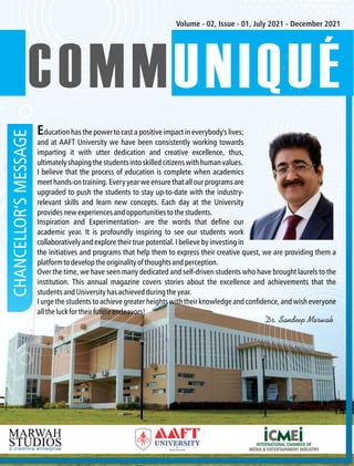 CHANCELLOR’S
MESSAGE Volume - 02, Issue - 01, July 2021 - December 2021
COMM
COMMUNIQUÉ
COMMUNIQUÉ
I believe that the process of education is complete when academics
meet hands-on training. Every year we ensure that all our programs are
upgraded to push the students to stay up-to-date with the industry-
relevant skills and learn new concepts. Each day at the University
providesnewexperiencesandopportunitiestothestudents.
I urge the students to achieve greater heights with their knowledge and condence, and wish everyone
alltheluckfortheirfutureendeavors!
Education has the power to cast a positive impact in everybody's lives;
and at AAFT University we have been consistently working towards
imparting it with utter dedication and creative excellence, thus,
ultimatelyshapingthestudentsintoskilledcitizenswithhumanvalues.
Inspiration and Experimentation- are the words that dene our
academic year. It is profoundly inspiring to see our students work
collaboratively and explore their true potential. I believe by investing in
the initiatives and programs that help them to express their creative quest, we are providing them a
platformtodeveloptheoriginalityofthoughtsandperception.
Over the time, we have seen many dedicated and self-driven students who have brought laurels to the
institution. This annual magazine covers stories about the excellence and achievements that the
studentsandUniversityhasachievedduringtheyear.
Dr. Sandeep Marwah
 