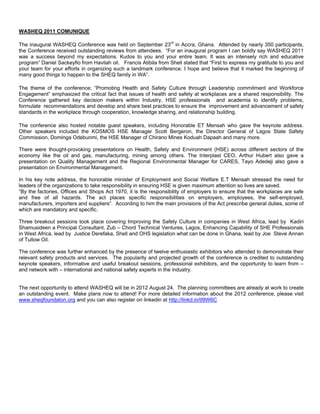 WASHEQ 2011 COMUNIQUE
The inaugural WASHEQ Conference was held on September 23rd in Accra, Ghana. Attended by nearly 350 participants,
the Conference received outstanding reviews from attendees. “For an inaugural program I can boldly say WASHEQ 2011
was a success beyond my expectations. Kudos to you and your entire team. It was an intensely rich and educative
program” Daniel Sackeyfio from Havilah oil. Francis Atibila from Shell stated that “First to express my gratitude to you and
your team for your efforts in organizing such a landmark conference. I hope and believe that it marked the beginning of
many good things to happen to the SHEQ family in WA”.
The theme of the conference; “Promoting Health and Safety Culture through Leadership commitment and Workforce
Engagement” emphasized the critical fact that issues of health and safety at workplaces are a shared responsibility. The
Conference gathered key decision makers within Industry, HSE professionals and academia to identify problems,
formulate recommendations and develop and share best practices to ensure the improvement and advancement of safety
standards in the workplace through cooperation, knowledge sharing, and relationship building.
The conference also hosted notable guest speakers, including Honorable ET Mensah who gave the keynote address.
Other speakers included the KOSMOS HSE Manager Scott Bergeron, the Director General of Lagos State Safety
Commission, Dominga Odebunmi, the HSE Manager of Chirano Mines Koduah Dapaah and many more.
There were thought-provoking presentations on Health, Safety and Environment (HSE) across different sectors of the
economy like the oil and gas, manufacturing, mining among others. The Interplast CEO, Arthur Hubert also gave a
presentation on Quality Management and the Regional Environmental Manager for CARES, Tayo Adedeji also gave a
presentation on Environmental Management.
In his key note address, the honorable minister of Employment and Social Welfare E.T Mensah stressed the need for
leaders of the organizations to take responsibility in ensuring HSE is given maximum attention so lives are saved.
“By the factories, Offices and Shops Act 1970, it is the responsibility of employers to ensure that the workplaces are safe
and free of all hazards. The act places specific responsibilities on employers, employees, the self-employed,
manufacturers, importers and suppliers”. According to him the main provisions of the Act prescribe general duties, some of
which are mandatory and specific.
Three breakout sessions took place covering Improving the Safety Culture in companies in West Africa, lead by Kadiri
Shamusideen a Principal Consultant, Zub – Chord Technical Ventures, Lagos, Enhancing Capability of SHE Professionals
in West Africa, lead by Justice Derefaka, Shell and OHS legislation what can be done in Ghana, lead by Joe Steve Annan
of Tullow Oil.
The conference was further enhanced by the presence of twelve enthusiastic exhibitors who attended to demonstrate their
relevant safety products and services. The popularity and projected growth of the conference is credited to outstanding
keynote speakers, informative and useful breakout sessions, professional exhibitors, and the opportunity to learn from –
and network with – international and national safety experts in the industry.

The next opportunity to attend WASHEQ will be in 2012 August 24. The planning committees are already at work to create
an outstanding event. Make plans now to attend! For more detailed information about the 2012 conference, please visit
www.sheqfoundaton.org and you can also register on linkedin at http://linkd.in/tI9W6C

 