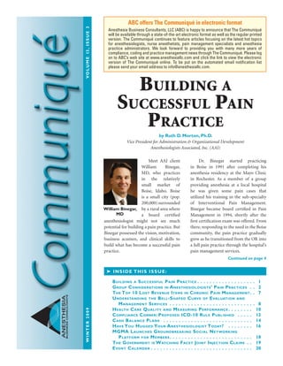 WINTER2009	Volume13,issue3
ANESTHESIA
BUSINESSCONSULTANTS
Meet AAI client
William Binegar,
MD, who practices
in the relatively
small market of
Boise, Idaho. Boise
is a small city (pop.
200,000)surrounded
by a rural area where
a board certified
anesthesiologist might not see much
potential for building a pain practice. But
Binegar possessed the vision, motivation,
business acumen, and clinical skills to
build what has become a successful pain
practice.
	 Dr. Binegar started practicing
in Boise in 1991 after completing his
anesthesia residency at the Mayo Clinic
in Rochester. As a member of a group
providing anesthesia at a local hospital
he was given some pain cases that
utilized his training in the sub-specialty
of Interventional Pain Management.
Binegar became board certified in Pain
Management in 1994, shortly after the
first certification exam was offered. From
there, responding to the need in the Boise
community, the pain practice gradually
grew as he transitioned from the OR into
a full pain practice through the hospital’s
pain management services.
ABC offers The Communiqué in electronic format
Anesthesia Business Consultants, LLC (ABC) is happy to announce that The Communiqué
will be available through a state-of-the-art electronic format as well as the regular printed
version. The Communiqué continues to feature articles focusing on the latest hot topics
for anesthesiologists, nurse anesthetists, pain management specialists and anesthesia
practice administrators. We look forward to providing you with many more years of
compliance, coding and practice management news through The Communiqué. Please log
on to ABC’s web site at www.anesthesiallc.com and click the link to view the electronic
version of The Communiqué online. To be put on the automated email notification list
please send your email address to info@anesthesiallc.com.
➤ Inside this issue:
Building a Successful Pain Practice  .  .  .  .  .  .  .  .  .  .  .  .  .  .  .  .  .  .  . 1
Group Considerations in Anesthesiologists’ Pain Practices .  .  . 2
The Top 10 Lost Revenue Items in Chronic Pain Management .  . 7
Understanding the Bell-Shaped Curve of Evaluation and
Management Services .  .  .  .  .  .  .  .  .  .  .  .  .  .  .  .  .  .  .  .  .  .  .  .  .  .  .  .  . 8
Health Care Quality and Measuring Performance  .  .  .  .  .  .  .  . 10
Compliance Corner: Proposed ICD-10 Rule Published  . .  .  .  .  . 12
Cash Balance Plans  .  .  .  .  .  .  .  .  .  .  .  .  .  .  .  .  .  .  .  .  .  .  .  .  .  .  .  .  .  . 14
Have You Hugged Your Anesthesiologist Today?  . .  .  .  .  .  .  .  . 16
MGMA Launches Groundbreaking Social Networking
Platform for Members .  .  .  .  .  .  .  .  .  .  .  .  .  .  .  .  .  .  .  .  .  .  .  .  .  .  . 18
The Government is Watching Facet Joint Injection Claims .  .  . 19
Event Calendar  .  .  .  .  .  .  .  .  .  .  .  .  .  .  .  .  .  .  .  .  .  .  .  .  .  .  .  .  .  .  .  .  . 20
Continued on page 4
Building a
Successful Pain
Practice
by Ruth D. Morton, Ph.D.
Vice President for Administration & Organizational Development
Anesthesiologists Associated, Inc. (AAI)
William Binegar,
MD
 