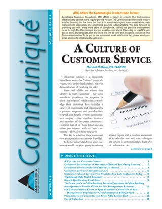 WINTER2010VOLUME14,ISSUE5
ANESTHESIA
BUSINESSCONSULTANTS
Customer service is a frequently
heard buzz word, the “culture” many ad-
vocate, and, in the final analysis, the true
demonstration of “walking the talk”.
Some will differ on whom they
identify as their “customer” – for some
anesthesia providers the response is
often “the surgeon,” while most acknowl-
edge their customer base includes a
variety of individuals and organizations
– patients, surgeons and proceduralists,
hospital and health system administra-
tors, surgery center directors, vendors,
and members of the payor community.
I submit that all of those listed and any
others you interact with are “your cus-
tomers” – they are whom you serve.
The key is whether these customers
view your practice as customer friendly?
To better understand how your cus-
tomers would rate your group’s customer
service begins with a baseline assessment
as to whether you and your colleagues
are viewed as demonstrating a high level
of customer service.
ABC offers The Communiqué in electronic format
Anesthesia Business Consultants, LLC (ABC) is happy to provide The Communiqué
electronically as well as the regular printed version. The Communiqué continues to feature
articles focusing on the latest hot topics for anesthesiologists, nurse anesthetists, pain
management specialists and anesthesia practice administrators. We look forward to
providing you with many more years of compliance, coding and practice management
news through The Communiqué and our weekly e-mail alerts. Please log on to ABC’s web
site at www.anesthesiallc.com and click the link to view the electronic version of The
Communiqué online. To be put on the automated email notification list, please send your
email address to info@anesthesiallc.com.
➤ INSIDE THIS ISSUE:
A Culture of Customer serviCe  .  .  .  .  .  .  .  .  .  .  .  .  .  .  .  .  .  .  .  .  .  .  .  .  .  .  .  . 1
Customer Satisfaction: A Necessary Element For Group Success . . . . . 2
Customer Service Makes the World Go ’Round . . . . . . . . . . . . . . . . . . . 9
Customer Service in Anesthesia Care . . . . . . . . . . . . . . . . . . . . . . . . . 12
Distinctive Client Service: Five Practices You Can Implement Today . . 15
Traditional IRA: Shall I Convert?. . . . . . . . . . . . . . . . . . . . . . . . . . . . . . 17
Breach Notification Final Rule . . . . . . . . . . . . . . . . . . . . . . . . . . . . . . . . 19
The Stark Law’s In-Office Ancillary Services Exception: In-Office Ancillary
Arrangements Remain Viable for Pain Management Practices . . . . . . . . 22
6th Circuit Federal Court of Appeals Affirms Conviction of Pain
Management Physician for Overutilization & Billing Fraud . . . . . . . . 25
Perspectives on Client Service From ABC Senior Staff . . . . . . . . . . . . 26
Event Calendar . . . . . . . . . . . . . . . . . . . . . . . . . . . . . . . . . . . . . . . . . . . . 28
Continued on page 6
A Culture of
Customer serviCe
Marshall M. Baker, MS, FACMPE
Physician Advisory Services, Inc., Boise, ID
 