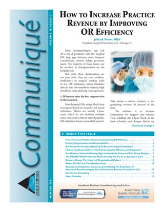 WINTER2011	VOLUME16,ISSUE1
ANESTHESIA
BUSINESSCONSULTANTS
	 Most anesthesiologists can tick
off a list of problems with the hospital
OR: long gaps between cases, frequent
cancellations, chronic delays, pervasive
waste. The majority of these issues can
be ascribed to disorganization on the
hospital side.
	 But while these dysfunctions are
not your fault, they are your problem.
Inefficiency in surgical services leads
to low OR utilization, which translates
directly into low anesthesia revenue, high
anesthesia costs and long coverage hours.
	
1. When you raise the bar, surgeons rise
to the occasion.
	 Most hospital ORs assign block time
to surgeons based on seniority, not actual
utilization. Blocks are usually 4-hour
units, which do not facilitate multiple
cases. The result is that in many hospitals,
OR utilization hovers around 60 percent.
That means a critical resource is not
generating revenue 40 percent of the
time.
	 The solution is to increase
expectations for surgeon case volume.
First, establish the 8-hour block as the
basic schedule unit. Longer blocks are
➤ INSIDE THIS ISSUE:
How to Increase Practice Revenue by Improving OR Efficiency  .  .  .  .  .  .  .  .  .  .  .  .  .  .  .  .  .  .  .  . 1
Evolving Organizations and Responsibilities  .  .  .  .  .  .  .  .  .  .  .  .  .  .  .  .  .  .  .  .  .  .  .  .  .  .  .  .  .  .  .  .  .  .  .  .  . 2
Are Anesthesia Providers DestinedTo Become Hospital Employees?  .  .  .  .  .  .  .  .  .  .  .  .  .  .  .  . 3
Federal Healthcare Reform: The Push for Quality, Efficiency and Integration  .  .  .  .  .  .  .  .  . 6
Size Matters: AntitrustWarning Signs in Anesthesia Group and Pain Group Mergers .  . 9
The PROMETHEUS®
Payment Model: Dividing the Pie for an Episode of Care  .  .  .  .  .  . 12
Group to Group: The Impact of Organizational Culture .  .  .  .  .  .  .  .  .  .  .  .  .  .  .  .  .  .  .  .  .  .  .  .  .  . 16
Where DoWe Fit InThe Alphabet Soup?  .  .  .  .  .  .  .  .  .  .  .  .  .  .  .  .  .  .  .  .  .  .  .  .  .  .  .  .  .  .  .  .  .  .  .  .  .  . 23
Business Consolidations: Lessons Learned DuringThe Acquisition of
Associated Anesthesiologists, Inc., by Anesthesia Business Consultants, LLC  .  .  .  .  .  .  .  .  . 25
Anesthetist Scheduling .  .  .  .  .  .  .  .  .  .  .  .  .  .  .  .  .  .  .  .  .  .  .  .  .  .  .  .  .  .  .  .  .  .  .  .  .  .  .  .  .  .  .  .  .  .  .  .  .  . 31
Event Calendar  .  .  .  .  .  .  .  .  .  .  .  .  .  .  .  .  .  .  .  .  .  .  .  .  .  .  .  .  .  .  .  .  .  .  .  .  .  .  .  .  .  .  .  .  .  .  .  .  .  .  .  .  .  .  .  .  .  .  . 32
Continued on page 4
How to Increase Practice
Revenue by Improving
OR Efficiency
Jeffry A. Peters, MBA
President, Surgical Directions, LLC, Chicago, IL
Anesthesia Business Consultants is proud to be a
 
