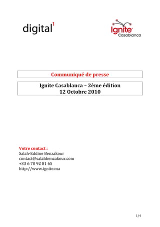 Communiqué de presse

         Ignite Casablanca – 2ème édition
                 12 Octobre 2010




Votre contact :
Salah-Eddine Benzakour
contact@salahbenzakour.com
+33 6 70 92 81 65
http://www.ignite.ma




                                            1/4
 