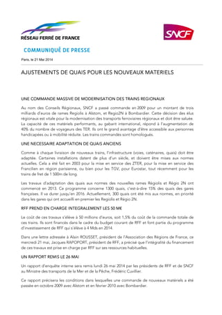 Paris, le 21 Mai 2014
AJUSTEMENTS DE QUAISAJUSTEMENTS DE QUAISAJUSTEMENTS DE QUAISAJUSTEMENTS DE QUAIS POUR LES NOUVEAUX MAPOUR LES NOUVEAUX MAPOUR LES NOUVEAUX MAPOUR LES NOUVEAUX MATERIELSTERIELSTERIELSTERIELS
UNE COMMANDE MASSIVE DE MODERNISATION DES TRAINS REGIONAUXUNE COMMANDE MASSIVE DE MODERNISATION DES TRAINS REGIONAUXUNE COMMANDE MASSIVE DE MODERNISATION DES TRAINS REGIONAUXUNE COMMANDE MASSIVE DE MODERNISATION DES TRAINS REGIONAUX
Au nom des Conseils Régionaux, SNCF a passé commande en 2009 pour un montant de trois
milliards d’euros de rames Regiolis à Alstom, et Regio2N à Bombardier. Cette décision des élus
régionaux est vitale pour la modernisation des transports ferroviaires régionaux et doit être saluée.
La capacité de ces matériels performants, au gabarit international, répond à l’augmentation de
40% du nombre de voyageurs des TER. Ils ont le grand avantage d’être accessible aux personnes
handicapées ou à mobilité réduite. Les trains commandés sont homologués.
UNE NECESSAIRE ADAPTATION DE QUAIS ANCIENSUNE NECESSAIRE ADAPTATION DE QUAIS ANCIENSUNE NECESSAIRE ADAPTATION DE QUAIS ANCIENSUNE NECESSAIRE ADAPTATION DE QUAIS ANCIENS
Comme à chaque livraison de nouveaux trains, l’infrastructure (voies, caténaires, quais) doit être
adaptée. Certaines installations datent de plus d’un siècle, et doivent être mises aux normes
actuelles. Cela a été fait en 2003 pour la mise en service des ZTER, pour la mise en service des
Francilien en région parisienne, ou bien pour les TGV, pour Eurostar, tout récemment pour les
trains de fret de 1 500m de long.
Les travaux d’adaptation des quais aux normes des nouvelles rames Régiolis et Régio 2N ont
commencé en 2013. Ce programme concerne 1300 quais, c’est-à-dire 15% des quais des gares
françaises. Il va durer jusqu’en 2016. Actuellement, 300 quais ont été mis aux normes, en priorité
dans les gares qui ont accueilli en premier les Regiolis et Régio 2N.
RFF PREND EN CHARGE INTEGRALEMENT LES 50 M€RFF PREND EN CHARGE INTEGRALEMENT LES 50 M€RFF PREND EN CHARGE INTEGRALEMENT LES 50 M€RFF PREND EN CHARGE INTEGRALEMENT LES 50 M€
Le coût de ces travaux s’élève à 50 millions d’euros, soit 1,5% du coût de la commande totale de
ces trains. Ils sont financés dans le cadre du budget courant de RFF et font partie du programme
d’investissement de RFF qui s’élève à 4 Mds en 2014.
Dans une lettre adressée à Alain ROUSSET, président de l’Association des Régions de France, ce
mercredi 21 mai, Jacques RAPOPORT, président de RFF, a précisé que l’intégralité du financement
de ces travaux est prise en charge par RFF sur ses ressources habituelles.
UN RAPPORT REMIS LE 26 MAIUN RAPPORT REMIS LE 26 MAIUN RAPPORT REMIS LE 26 MAIUN RAPPORT REMIS LE 26 MAI
Un rapport d’enquête interne sera remis lundi 26 mai 2014 par les présidents de RFF et de SNCF
au Ministre des transports de la Mer et de la Pêche, Frédéric Cuvillier.
Ce rapport précisera les conditions dans lesquelles une commande de nouveaux matériels a été
passée en octobre 2009 avec Alstom et en février 2010 avec Bombardier.
 