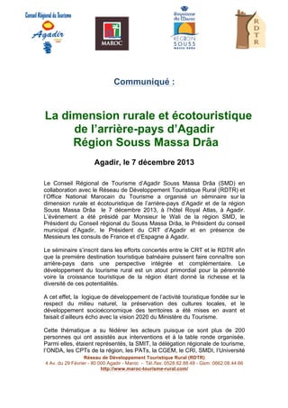 

Communiqué :

La dimension rurale et écotouristique
de l’arrière-pays d’Agadir
Région Souss Massa Drâa
Agadir, le 7 décembre 2013
Le Conseil Régional de Tourisme d’Agadir Souss Massa Drâa (SMD) en
collaboration avec le Réseau de Développement Touristique Rural (RDTR) et
l’Office National Marocain du Tourisme a organisé un séminaire sur la
dimension rurale et écotouristique de l’arrière-pays d’Agadir et de la région
Souss Massa Drâa le 7 décembre 2013, à l’hôtel Royal Atlas, à Agadir.
L’évènement a été présidé par Monsieur le Wali de la région SMD, le
Président du Conseil régional du Souss Massa Drâa, le Président du conseil
municipal d’Agadir, le Président du CRT d’Agadir et en présence de
Messieurs les consuls de France et d’Espagne à Agadir.
Le séminaire s’inscrit dans les efforts concertés entre le CRT et le RDTR afin
que la première destination touristique balnéaire puissent faire connaître son
arrière-pays dans une perspective intégrée et complémentaire. Le
développement du tourisme rural est un atout primordial pour la pérennité
voire la croissance touristique de la région étant donné la richesse et la
diversité de ces potentialités.
A cet effet, la logique de développement de l’activité touristique fondée sur le
respect du milieu naturel, la préservation des cultures locales, et le
développement socioéconomique des territoires a été mises en avant et
faisait d’ailleurs écho avec la vision 2020 du Ministère du Tourisme.
Cette thématique a su fédérer les acteurs puisque ce sont plus de 200
personnes qui ont assistés aux interventions et à la table ronde organisée.
Parmi elles, étaient représentés, la SMIT, la délégation régionale de tourisme,
l’ONDA, les CPTs de la région, les PATs, la CGEM, le CRI, SMDI, l’Université
Réseau de Développement Touristique Rural (RDTR)	
  
4 Av. du 29 Février - 80 000 Agadir - Maroc - Tél./fax: 0528.82.88.48 - Gsm: 0662.08.44.66
http://www.maroc-tourisme-rural.com/

	
  
	
  
	
  

 