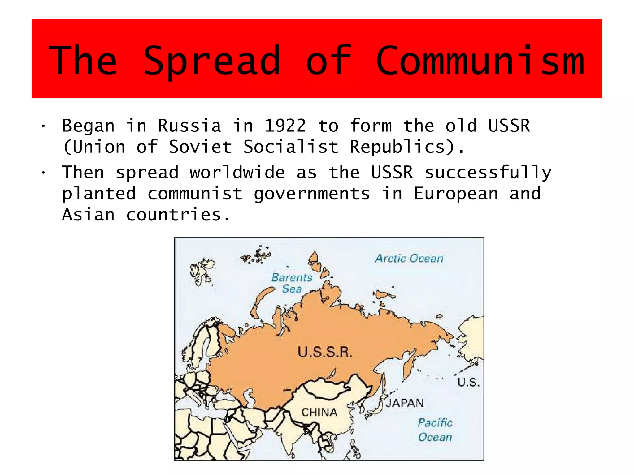 The Spread of Communism
• Began in Russia in 1922 to form the old USSR
(Union of Soviet Socialist Republics).
• Then spread worldwide as the USSR successfully
planted communist governments in European and
Asian countries.