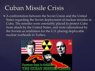 Cuban Missile Crisis
   A confrontation between the Soviet Union and the United
    States regarding the Soviet deployment of nuclear missiles in
    Cuba. The missiles were ostensibly placed to protect Cuba
    from attack by the United States, and were rationalized by
    the Soviets as retaliation for the U.S. placing deployable
    nuclear warheads in Turkey.
 