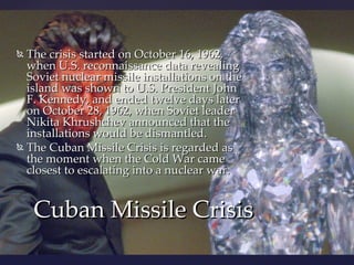  The crisis started on October 16, 1962,
  when U.S. reconnaissance data revealing
  Soviet nuclear missile installations on the
  island was shown to U.S. President John
  F. Kennedy, and ended twelve days later
  on October 28, 1962, when Soviet leader
  Nikita Khrushchev announced that the
  installations would be dismantled.
 The Cuban Missile Crisis is regarded as
  the moment when the Cold War came
  closest to escalating into a nuclear war.


    Cuban Missile Crisis
 