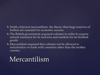    Smith criticized mercantilism, the theory that large reserves of
    bullion are essential for economic success.
   The British government acquired colonies in order to acquire
    natural resources for its factories and markets for its finished
    goods.
   Mercantilism required that colonies not be allowed to
    industrialize or trade with countries other than the mother
    country.


    Mercantilism
 