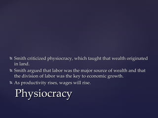    Smith criticized physiocracy, which taught that wealth originated
    in land.
   Smith argued that labor was the major source of wealth and that
    the division of labor was the key to economic growth.
   As productivity rises, wages will rise.

    Physiocracy
 