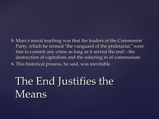    Marx’s moral teaching was that the leaders of the Communist
    Party, which he termed “the vanguard of the proletariat,” were
    free to commit any crime as long as it served the end—the
    destruction of capitalism and the ushering in of communism.
   This historical process, he said, was inevitable.



    The End Justifies the
    Means
 