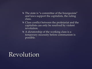    The state is “a committee of the bourgeoisie”
        and laws support the capitalists, the ruling
        class.
       Class conflict between the proletariat and the
        capitalists can only be resolved by violent
        revolution.
       A dictatorship of the working class is a
        temporary necessity before communism is
        possible.




Revolution
 
