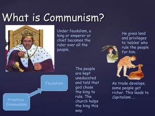 What is Communism?
                  Under feudalism, a
                                                He gives land
                  king or emperor or
                                                and privileges
                  chief becomes the
                                                to ‘nobles’ who
                  ruler over all the
                                                rule the people
                  people.
                                                for him.



                           The people
                           are kept
                           uneducated
             Feudalism     and told that   As trade develops,
                           god chose       some people get
                           the king to     richer. This leads to
                           rule. The       Capitalism…..
 Primitive                 church helps
Communism                  the king this
                           way.
 