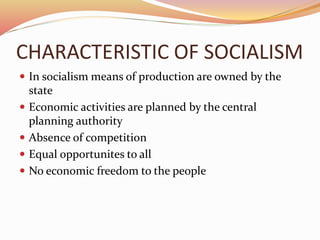 CHARACTERISTIC OF SOCIALISM 
 In socialism means of production are owned by the 
state 
 Economic activities are planned by the central 
planning authority 
 Absence of competition 
 Equal opportunites to all 
 No economic freedom to the people 
 
