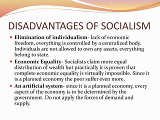 DISADVANTAGES OF SOCIALISM 
 Elimination of individualism- lack of economic 
freedom, everything is controlled by a centralized body. 
Individuals are not allowed to own any assets, everything 
belong to state. 
 Economic Equality- Socialists claim more equal 
distribution of wealth but practically it is proven that 
complete economic equality is virtually impossible. Since it 
is a planned economy the poor suffer even more. 
 An artificial system- since it is a planned economy, every 
aspect of the economy is to be determined by the 
government. Do not apply the forces of demand and 
supply. 
