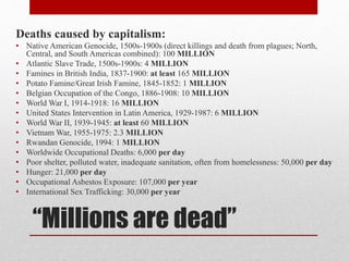 Deaths caused by capitalism: 
• Native American Genocide, 1500s-1900s (direct killings and death from plagues; North, 
Central, and South Americas combined): 100 MILLION 
• Atlantic Slave Trade, 1500s-1900s: 4 MILLION 
• Famines in British India, 1837-1900: at least 165 MILLION 
• Potato Famine/Great Irish Famine, 1845-1852: 1 MILLION 
• Belgian Occupation of the Congo, 1886-1908: 10 MILLION 
• World War I, 1914-1918: 16 MILLION 
• United States Intervention in Latin America, 1929-1987: 6 MILLION 
• World War II, 1939-1945: at least 60 MILLION 
• Vietnam War, 1955-1975: 2.3 MILLION 
• Rwandan Genocide, 1994: 1 MILLION 
• Worldwide Occupational Deaths: 6,000 per day 
• Poor shelter, polluted water, inadequate sanitation, often from homelessness: 50,000 per day 
• Hunger: 21,000 per day 
• Occupational Asbestos Exposure: 107,000 per year 
• International Sex Trafficking: 30,000 per year 
“Millions are dead” 
 