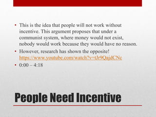 • This is the idea that people will not work without 
incentive. This argument proposes that under a 
communist system, where money would not exist, 
nobody would work because they would have no reason. 
• However, research has shown the opposite! 
https://www.youtube.com/watch?v=tJr9QajdCNc 
• 0:00 – 4:18 
People Need Incentive 
 