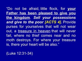 “Do not be afraid, little flock, for your
Father has been pleased to give you
the kingdom. Sell your possessions
and give to the poor [ACTS 4]. Provide
purses for yourselves that will not wear
out, a treasure in heaven that will never
fail, where no thief comes near and no
moth destroys. For where your treasure
is, there your heart will be also.”
(Luke 12:31-34)
 