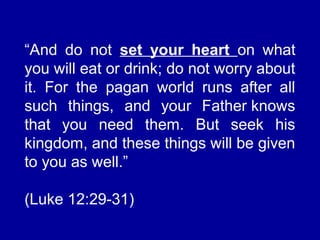 “And do not set your heart on what
you will eat or drink; do not worry about
it. For the pagan world runs after all
such things, and your Father knows
that you need them. But seek his
kingdom, and these things will be given
to you as well.”
(Luke 12:29-31)
 