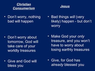 Christian
Consumerism
• Don’t worry, nothing
bad will happen
• Don’t worry about
tomorrow, God will
take care of your
worldly treasures
• Give and God will
bless you
• Bad things will (very
likely) happen - but don’t
worry
• Make God your only
treasure, and you won’t
have to worry about
losing earthly treasures
• Give, for God has
already blessed you
Jesus
 
