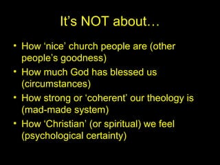 It’s NOT about…
• How ‘nice’ church people are (other
people’s goodness)
• How much God has blessed us
(circumstances)
• How strong or ‘coherent’ our theology is
(mad-made system)
• How ‘Christian’ (or spiritual) we feel
(psychological certainty)
 