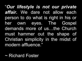 “Our lifestyle is not our private
affair. We dare not allow each
person to do what is right in his or
her own eyes. The Gospel
demands more of us…the Church
must hammer out the shape of
Christian simplicity in the midst of
modern affluence.”
~ Richard Foster
 
