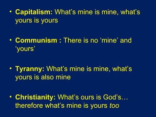 • Capitalism: What’s mine is mine, what’s
yours is yours
• Communism : There is no ‘mine’ and
‘yours’
• Tyranny: What’s mine is mine, what’s
yours is also mine
• Christianity: What’s ours is God’s…
therefore what’s mine is yours too
 