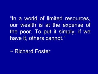 “In a world of limited resources,
our wealth is at the expense of
the poor. To put it simply, if we
have it, others cannot.”
~ Richard Foster
 
